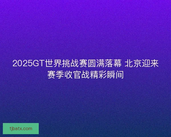 2025GT世界挑战赛圆满落幕 北京迎来赛季收官战精彩瞬间