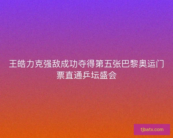 王皓力克强敌成功夺得第五张巴黎奥运门票直通乒坛盛会