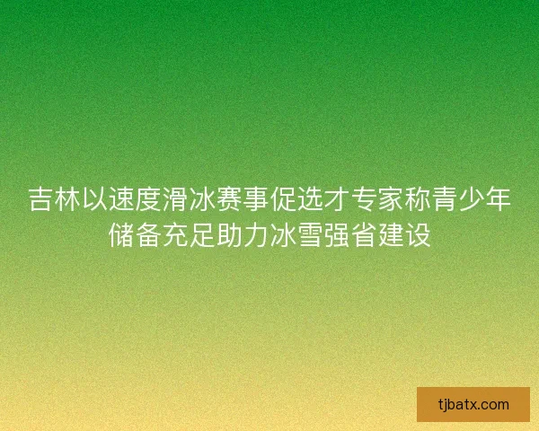 吉林以速度滑冰赛事促选才专家称青少年储备充足助力冰雪强省建设