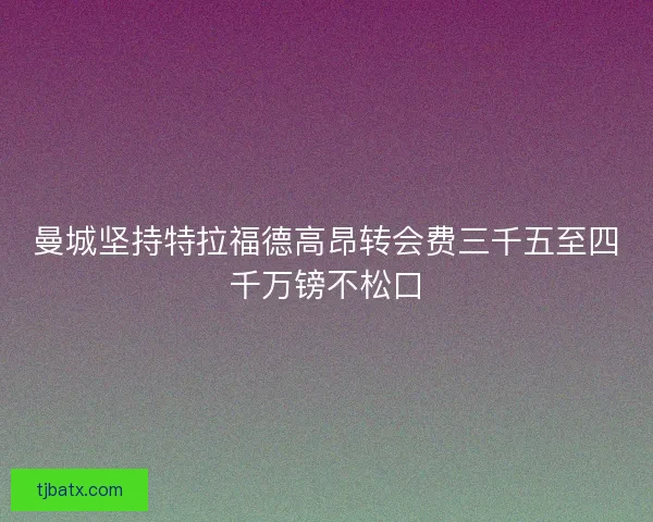 曼城坚持特拉福德高昂转会费三千五至四千万镑不松口